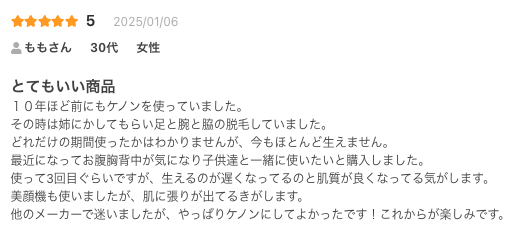 とてもいい商品
１０年ほど前にもケノンを使っていました。
その時は姉にかしてもらい足と腕と脇の脱毛していました。
どれだけの期間使ったかはわかりませんが、今もほとんど生えません。
最近になってお腹胸背中が気になり子供達と一緒に使いたいと購入しました。
使って3回目ぐらいですが、生えるのが遅くなってるのと肌質が良くなってる気がします。
美顔機も使いましたが、肌に張りが出てるきがします。
他のメーカーで迷いましたが、やっぱりケノンにしてよかったです！これからが楽しみです。