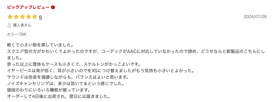 軽くて小さい物を探していました。
スクエア型の方がかわいくてよかったのですが、コーデックがAACに対応していなかったので諦め、どうせならと新製品のこちらにしました。
思った以上に筐体もケースも小さくて、スケルトンがかっこよいです。
イヤーピースは背が低く、耳が小さいのでをXSにつけ替えましたがもう気持ち小さいとよかった。
サウンドは低音を強調しながらも、バランスはよいと思います。
ノイズキャンセリングは、多少は効いてるという感じでした。
値段のわりにいろいろ機能が揃っています。
オーダーして4日後に出荷され、翌日には届きました。