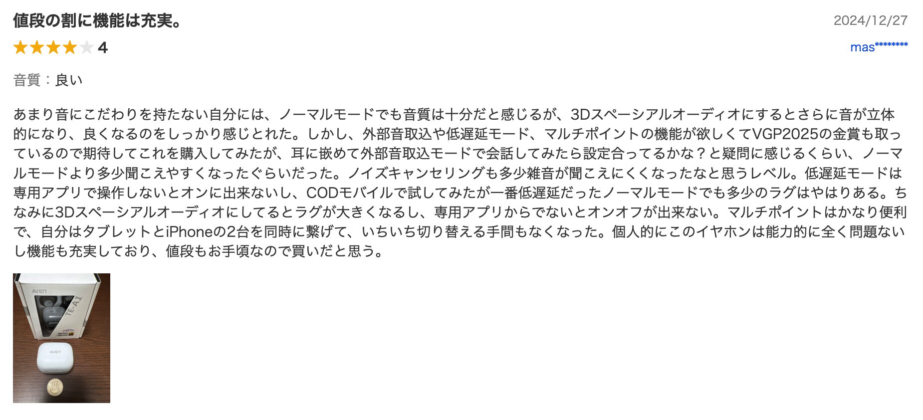 あまり音にこだわりを持たない自分には、ノーマルモードでも音質は十分だと感じるが、3Dスペーシアルオーディオにするとさらに音が立体的になり、良くなるのをしっかり感じとれた。しかし、外部音取込や低遅延モード、マルチポイントの機能が欲しくてVGP2025の金賞も取っているので期待してこれを購入してみたが、耳に嵌めて外部音取込モードで会話してみたら設定合ってるかな？と疑問に感じるくらい、ノーマルモードより多少聞こえやすくなったぐらいだった。ノイズキャンセリングも多少雑音が聞こえにくくなったなと思うレベル。低遅延モードは専用アプリで操作しないとオンに出来ないし、CODモバイルで試してみたが一番低遅延だったノーマルモードでも多少のラグはやはりある。ちなみに3Dスペーシアルオーディオにしてるとラグが大きくなるし、専用アプリからでないとオンオフが出来ない。マルチポイントはかなり便利で、自分はタブレットとiPhoneの2台を同時に繋げて、いちいち切り替える手間もなくなった。個人的にこのイヤホンは能力的に全く問題ないし機能も充実しており、値段もお手頃なので買いだと思う。