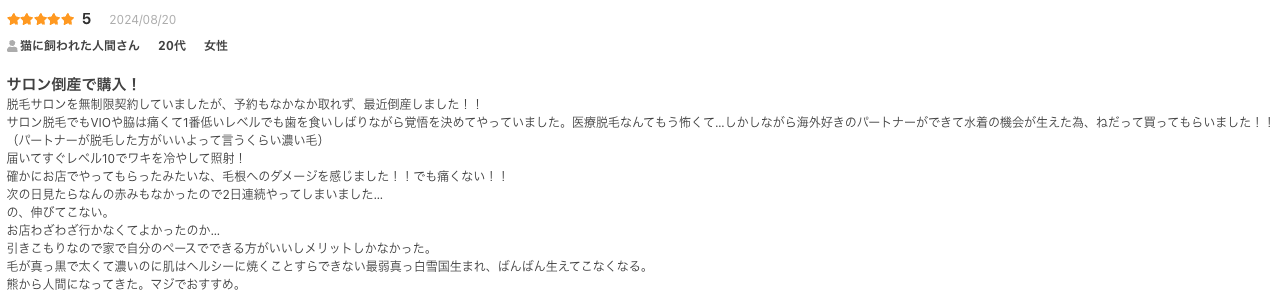 サロン倒産で購入！
脱毛サロンを無制限契約していましたが、予約もなかなか取れず、最近倒産しました！！
サロン脱毛でもVIOや脇は痛くて1番低いレベルでも歯を食いしばりながら覚悟を決めてやっていました。医療脱毛なんてもう怖くて…しかしながら海外好きのパートナーができて水着の機会が生えた為、ねだって買ってもらいました！！
（パートナーが脱毛した方がいいよって言うくらい濃い毛）
届いてすぐレベル10でワキを冷やして照射！
確かにお店でやってもらったみたいな、毛根へのダメージを感じました！！でも痛くない！！
次の日見たらなんの赤みもなかったので2日連続やってしまいました…
の、伸びてこない。
お店わざわざ行かなくてよかったのか…
引きこもりなので家で自分のペースでできる方がいいしメリットしかなかった。
毛が真っ黒で太くて濃いのに肌はヘルシーに焼くことすらできない最弱真っ白雪国生まれ、ばんばん生えてこなくなる。
熊から人間になってきた。マジでおすすめ。