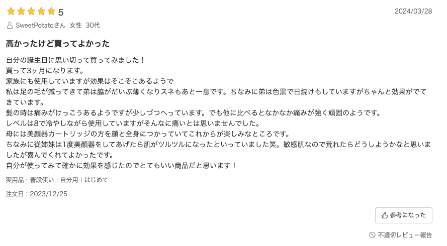 口コミ：自分の誕生日に思い切って買ってみました！買って3ヶ月になります。家族にも使用していますが効果はそこそこあるようで、私は足の毛が減ってきて弟は脇がだいぶ薄くなりスネもあと一息です。ちなみに弟は色黒で日焼けもしていますがちゃんと効果がでてきています。髭の時は痛みがけっこうあるようですが少しづつへっています。でも他に比べるとなかなか痛みが強く頑固のようです。レベルは8で冷やしながら使用していますがそんなに痛いとは思いませんでした。母には美顔器カートリッジの方を顔と全身につかっていてこれからが楽しみなところです。
