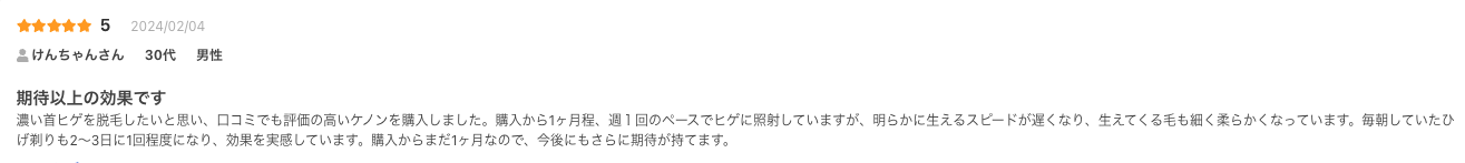 期待以上の効果です
濃い首ヒゲを脱毛したいと思い、口コミでも評価の高いケノンを購入しました。購入から1ヶ月程、週１回のペースでヒゲに照射していますが、明らかに生えるスピードが遅くなり、生えてくる毛も細く柔らかくなっています。毎朝していたひげ剃りも2〜3日に1回程度になり、効果を実感しています。購入からまだ1ヶ月なので、今後にもさらに期待が持てます。