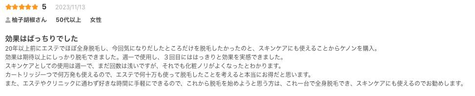 効果はばっちりでした
20年以上前にエステでほぼ全身脱毛し、今回気になりだしたところだけを脱毛したかったのと、スキンケアにも使えることからケノンを購入。
効果は期待以上にしっかり脱毛できました。週一で使用し、３回目にははっきりと効果を実感できました。
スキンケアとしての使用は週一で、まだ回数は浅いですが、それでも化粧ノリがよくなったとわかります。
カートリッジ一つで何万発も使えるので、エステで何十万も使って脱毛したことを考えると本当にお得だと思います。
また、エステやクリニックに通わず好きな時間に手軽にできるので、これから脱毛を始めようと思う方は、これ一台で全身脱毛でき、スキンケアにも使えるのでお勧めします。