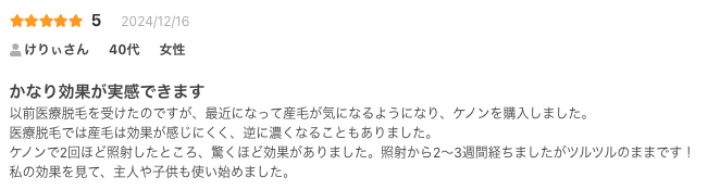 かなり効果が実感できます
以前医療脱毛を受けたのですが、最近になって産毛が気になるようになり、ケノンを購入しました。
医療脱毛では産毛は効果が感じにくく、逆に濃くなることもありました。
ケノンで2回ほど照射したところ、驚くほど効果がありました。照射から2〜3週間経ちましたがツルツルのままです！
私の効果を見て、主人や子供も使い始めました。