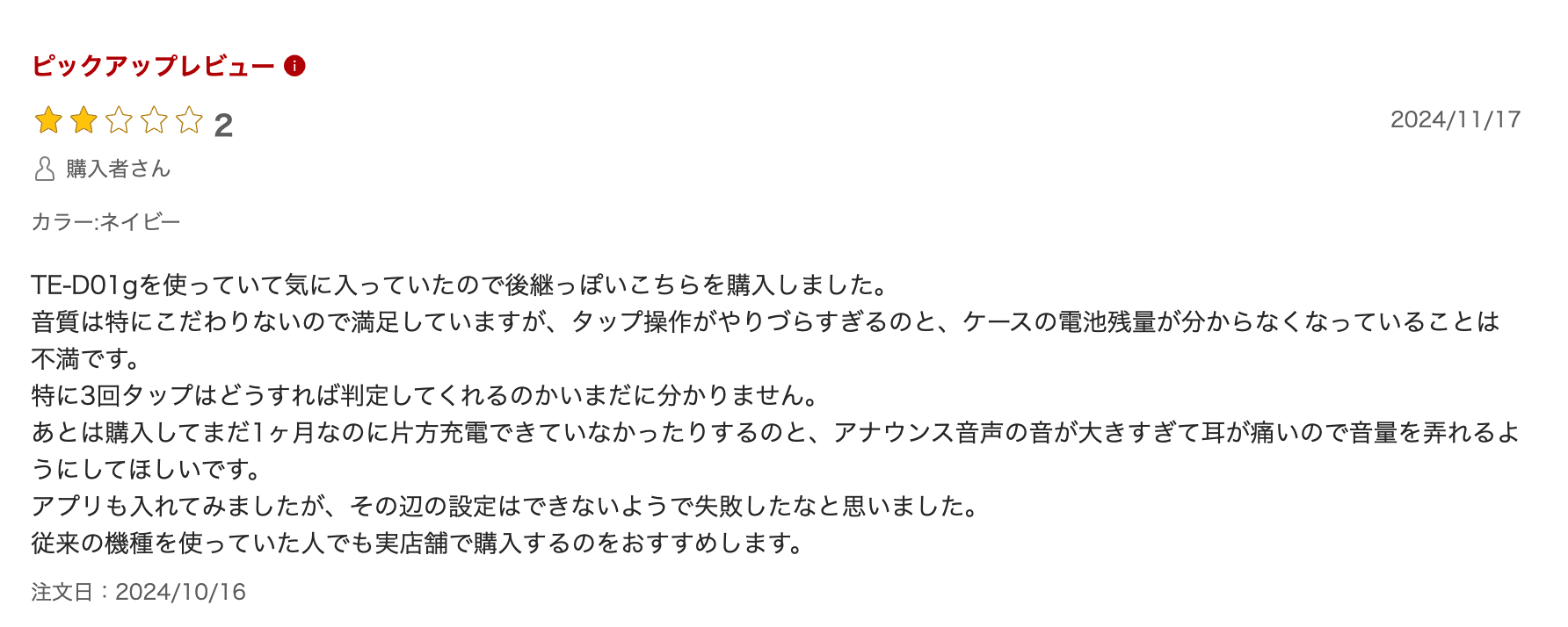 TE-D01gを使っていて気に入っていたので後継っぽいこちらを購入しました。
音質は特にこだわりないので満足していますが、タップ操作がやりづらすぎるのと、ケースの電池残量が分からなくなっていることは不満です。
特に3回タップはどうすれば判定してくれるのかいまだに分かりません。
あとは購入してまだ1ヶ月なのに片方充電できていなかったりするのと、アナウンス音声の音が大きすぎて耳が痛いので音量を弄れるようにしてほしいです。
アプリも入れてみましたが、その辺の設定はできないようで失敗したなと思いました。
従来の機種を使っていた人でも実店舗で購入するのをおすすめします。