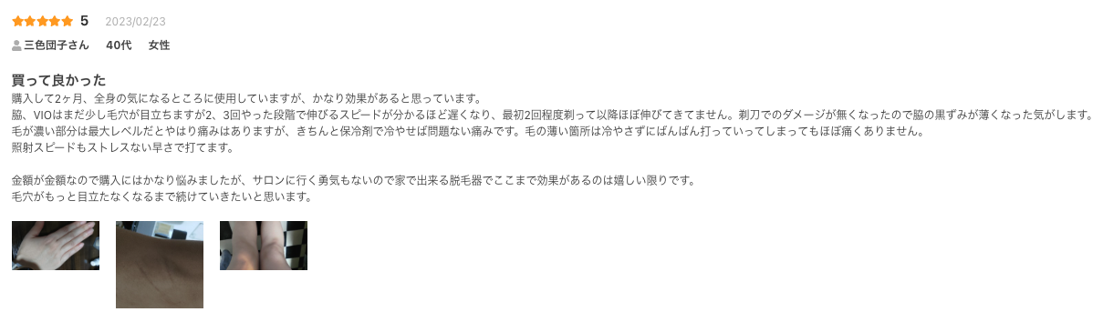 買って良かった
購入して2ヶ月、全身の気になるところに使用していますが、かなり効果があると思っています。
脇、VIOはまだ少し毛穴が目立ちますが2、3回やった段階で伸びるスピードが分かるほど遅くなり、最初2回程度剃って以降ほぼ伸びてきてません。剃刀でのダメージが無くなったので脇の黒ずみが薄くなった気がします。
毛が濃い部分は最大レベルだとやはり痛みはありますが、きちんと保冷剤で冷やせば問題ない痛みです。毛の薄い箇所は冷やさずにばんばん打っていってしまってもほぼ痛くありません。
照射スピードもストレスない早さで打てます。

金額が金額なので購入にはかなり悩みましたが、サロンに行く勇気もないので家で出来る脱毛器でここまで効果があるのは嬉しい限りです。
毛穴がもっと目立たなくなるまで続けていきたいと思います。