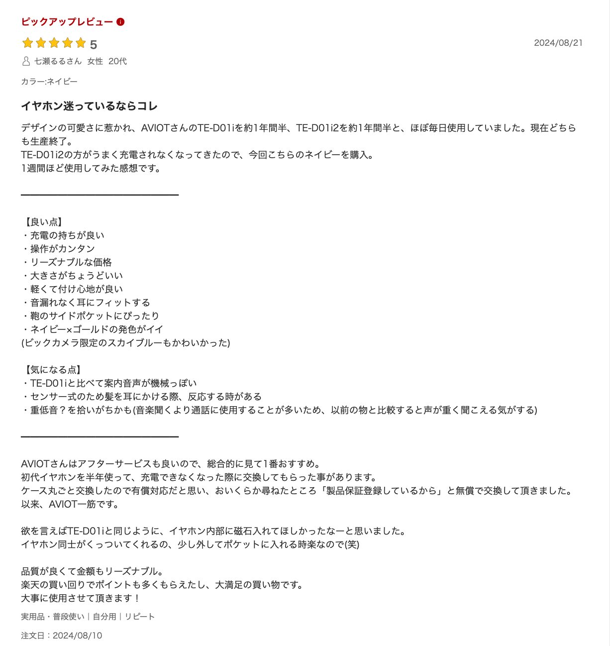 イヤホン迷っているならコレ
デザインの可愛さに惹かれ、AVIOTさんのTE-D01iを約1年間半、TE-D01i2を約1年間半と、ほぼ毎日使用していました。現在どちらも生産終了。
TE-D01i2の方がうまく充電されなくなってきたので、今回こちらのネイビーを購入。
1週間ほど使用してみた感想です。

━━━━━━━━━━━━━━━━━

【良い点】
・充電の持ちが良い
・操作がカンタン
・リーズナブルな価格
・大きさがちょうどいい
・軽くて付け心地が良い
・音漏れなく耳にフィットする
・鞄のサイドポケットにぴったり
・ネイビー×ゴールドの発色がイイ
(ビックカメラ限定のスカイブルーもかわいかった)

【気になる点】
・TE-D01iと比べて案内音声が機械っぽい
・センサー式のため髪を耳にかける際、反応する時がある
・重低音？を拾いがちかも(音楽聞くより通話に使用することが多いため、以前の物と比較すると声が重く聞こえる気がする)

━━━━━━━━━━━━━━━━━

AVIOTさんはアフターサービスも良いので、総合的に見て1番おすすめ。
初代イヤホンを半年使って、充電できなくなった際に交換してもらった事があります。
ケース丸ごと交換したので有償対応だと思い、おいくらか尋ねたところ「製品保証登録しているから」と無償で交換して頂きました。
以来、AVIOT一筋です。

欲を言えばTE-D01iと同じように、イヤホン内部に磁石入れてほしかったなーと思いました。
イヤホン同士がくっついてくれるの、少し外してポケットに入れる時楽なので(笑)

品質が良くて金額もリーズナブル。
楽天の買い回りでポイントも多くもらえたし、大満足の買い物です。
大事に使用させて頂きます！
