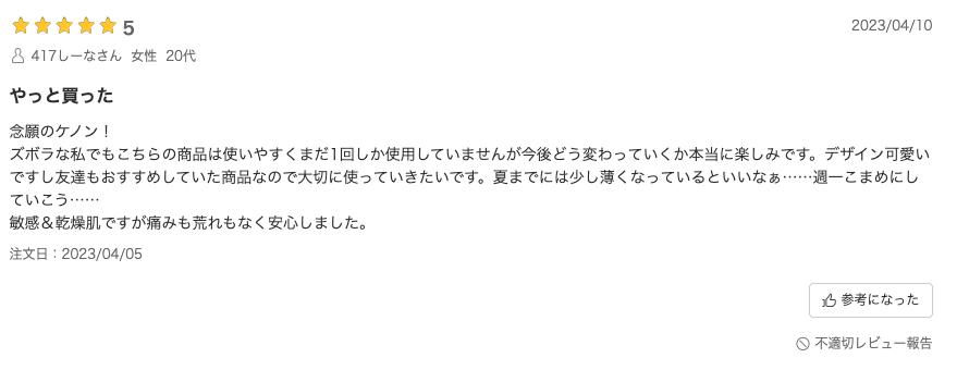 口コミ：念願のケノン！ズボラな私でもこちらの商品は使いやすくまだ1回しか使用していませんが今後どう変わっていくか本当に楽しみです。デザイン可愛いですし友達もおすすめしていた商品なので大切に使っていきたいです。夏までには少し薄くなっているといいなぁ……週一こまめにしていこう……敏感＆乾燥肌ですが痛みも荒れもなく安心しました。