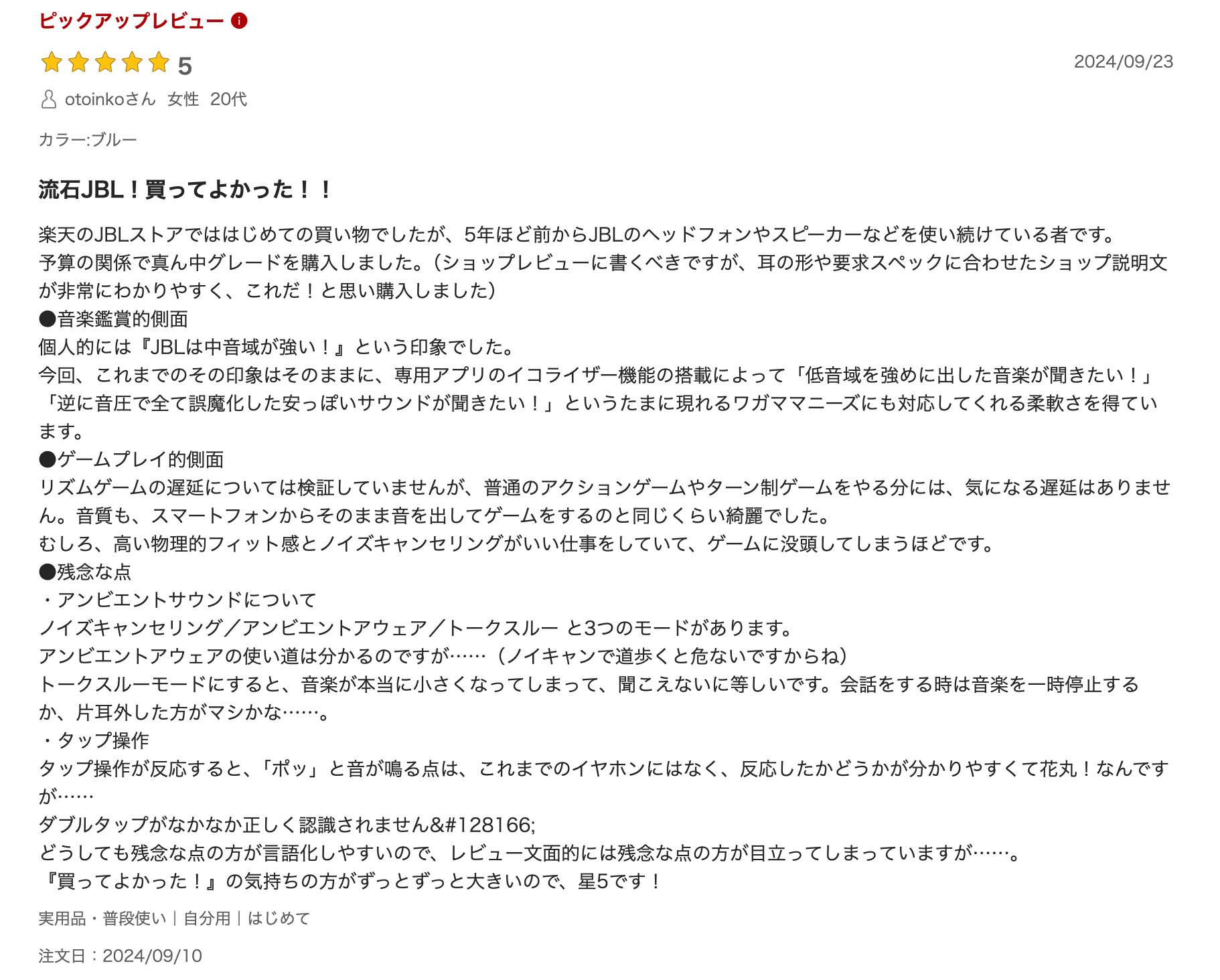 流石JBL！買ってよかった！！
楽天のJBLストアでははじめての買い物でしたが、5年ほど前からJBLのヘッドフォンやスピーカーなどを使い続けている者です。
予算の関係で真ん中グレードを購入しました。（ショップレビューに書くべきですが、耳の形や要求スペックに合わせたショップ説明文が非常にわかりやすく、これだ！と思い購入しました）
●音楽鑑賞的側面
個人的には『JBLは中音域が強い！』という印象でした。
今回、これまでのその印象はそのままに、専用アプリのイコライザー機能の搭載によって「低音域を強めに出した音楽が聞きたい！」「逆に音圧で全て誤魔化した安っぽいサウンドが聞きたい！」というたまに現れるワガママニーズにも対応してくれる柔軟さを得ています。
●ゲームプレイ的側面
リズムゲームの遅延については検証していませんが、普通のアクションゲームやターン制ゲームをやる分には、気になる遅延はありません。音質も、スマートフォンからそのまま音を出してゲームをするのと同じくらい綺麗でした。
むしろ、高い物理的フィット感とノイズキャンセリングがいい仕事をしていて、ゲームに没頭してしまうほどです。
●残念な点
・アンビエントサウンドについて
ノイズキャンセリング／アンビエントアウェア／トークスルー と3つのモードがあります。
アンビエントアウェアの使い道は分かるのですが……（ノイキャンで道歩くと危ないですからね）
トークスルーモードにすると、音楽が本当に小さくなってしまって、聞こえないに等しいです。会話をする時は音楽を一時停止するか、片耳外した方がマシかな……。
・タップ操作
タップ操作が反応すると、「ポッ」と音が鳴る点は、これまでのイヤホンにはなく、反応したかどうかが分かりやすくて花丸！なんですが……
ダブルタップがなかなか正しく認識されません💦
どうしても残念な点の方が言語化しやすいので、レビュー文面的には残念な点の方が目立ってしまっていますが……。
『買ってよかった！』の気持ちの方がずっとずっと大きいので、星5です！