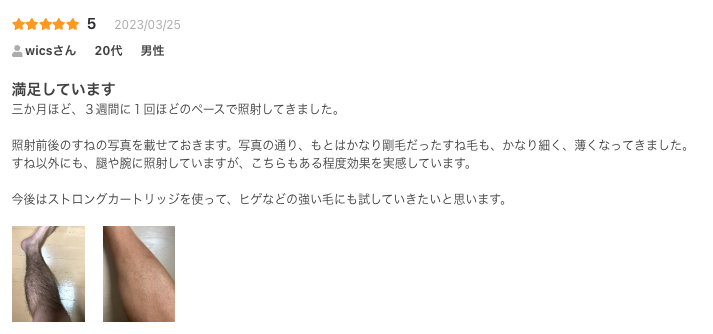 満足しています
三か月ほど、３週間に１回ほどのペースで照射してきました。

照射前後のすねの写真を載せておきます。写真の通り、もとはかなり剛毛だったすね毛も、かなり細く、薄くなってきました。
すね以外にも、腿や腕に照射していますが、こちらもある程度効果を実感しています。

今後はストロングカートリッジを使って、ヒゲなどの強い毛にも試していきたいと思います。