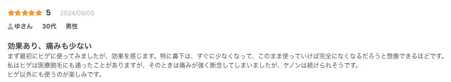 効果あり、痛みも少ない
まず最初にヒゲに使ってみましたが、効果を感じます。特に鼻下は、すぐに少なくなって、このまま使っていけば完全になくなるだろうと想像できるほどです。
私はヒゲは医療脱毛にも通ったことがありますが、そのときは痛みが強く断念してしまいましたが、ケノンは続けられそうです。
ヒゲ以外にも使うのが楽しみです。