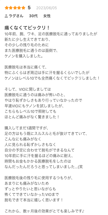 痛くなくてビックリ！
10年前、腕、ワキ、足の医療脱毛に通っておりましたが
新たに少し生えてきており、
その少しの残り毛のために
また医療脱毛に通うのは面倒で、
ケノンを購入しました。

医療脱毛は本当に痛くて、
特にふくらはぎ周辺は手に汗を握るくらいでしたが
ケノンはレベル10でも全然痛くなくてビックリしました！

そして、VIOに関しましては
医療脱毛に通うのは痛みが怖いのと、
やはり恥ずかしさもあり行っていなかったので
早速VIOにもケノンを試しましたが、
こちらもレベル10で照射しても
ほとんど痛みがなく驚きました！

購入してまだ1週間ですが、
足の方はもう既にスルスルと毛が抜けてきていて、
こんなにも痛みがなく
人に見られる恥ずかしさもなく
自分の予定に合わせて脱毛ができるなんて
10年前に手に汗を握るほどの痛みに耐え、
時間もお金もかかる医療脱毛をしたのは
なんだったんだろうと思ってしまいました…(笑

医療脱毛後の残り毛に使用するつもりが、
あまりにも痛みがないため
ずっとやりたいと思いながらも
怖くてできていなかったVIOまで
脱毛できて本当に嬉しく思います！

これから、数ヶ月後の効果がとても楽しみです♪