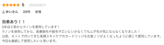 効果あり！！
5年ほど前からケノンを愛用しています！
ケノンを使用してから、医療脱毛や脱毛サロンにいかなくてもムダ毛が気にならなくなりました！
以前、セットで付いてきた美顔スキンケアのカードリッジも化粧ノリがよくなったように感じて愛用しています。
今回も継続して使用したいと思います。