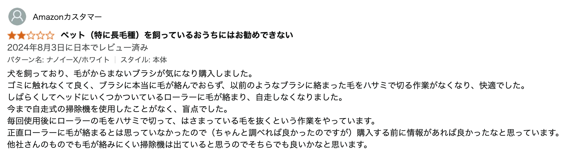 犬を飼っており、毛がからまないブラシが気になり購入しました。
ゴミに触れなくて良く、ブラシに本当に毛が絡んでおらず、以前のようなブラシに絡まった毛をハサミで切る作業がなくなり、快適でした。
しばらくしてヘッドにいくつかついているローラーに毛が絡まり、自走しなくなりました。
今まで自走式の掃除機を使用したことがなく、盲点でした。
毎回使用後にローラーの毛をハサミで切って、はさまっている毛を抜くという作業をやっています。
正直ローラーに毛が絡まるとは思っていなかったので(ちゃんと調べれば良かったのですが)購入する前に情報があれば良かったなと思っています。
他社さんのものでも毛が絡みにくい掃除機は出ていると思うのでそちらでも良いかなと思います。