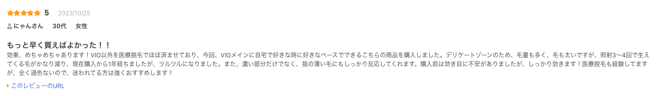 もっと早く買えばよかった！！
効果、めちゃめちゃあります！VIO以外を医療脱毛でほぼ済ませており、今回、VIOメインに自宅で好きな時に好きなペースでできるこちらの商品を購入しました。デリケートゾーンのため、毛量も多く、毛も太いですが、照射3〜4回で生えてくる毛がかなり減り、現在購入から1年経ちましたが、ツルツルになりました。また、濃い部分だけでなく、指の薄い毛にもしっかり反応してくれます。購入前は効き目に不安がありましたが、しっかり効きます！医療脱毛も経験してますが、全く遜色ないので、迷われてる方は強くおすすめします！