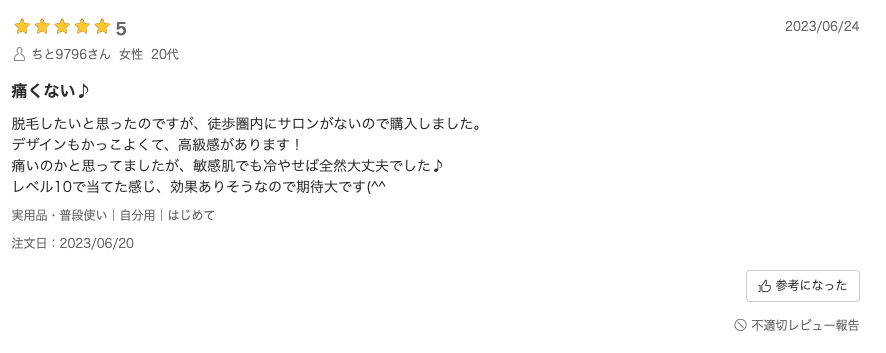 口コミ：脱毛したいと思ったのですが、徒歩圏内にサロンがないので購入しました。デザインもかっこよくて、高級感があります！痛いのかと思ってましたが、敏感肌でも冷やせば全然大丈夫でした♪レベル10で当てた感じ、効果ありそうなので期待大です(^^