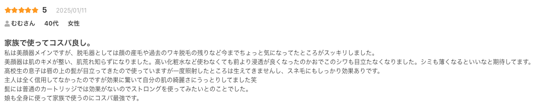 家族で使ってコスパ良し。
私は美顔器メインですが、脱毛器としては顔の産毛や過去のワキ脱毛の残りなど今までちょっと気になってたところがスッキリしました。
美顔器は肌のキメが整い、肌荒れ知らずになりました。高い化粧水など使わなくても前より浸透が良くなったのかおでこのシワも目立たなくなりました。シミも薄くなるといいなと期待してます。
高校生の息子は唇の上の髭が目立ってきたので使っていますが一度照射したところは生えてきませんし、スネ毛にもしっかり効果ありです。
主人は全く信用してなかったのですが効果に驚いて自分の肌の綺麗さにうっとりしてました笑
髭には普通のカートリッジでは効果がないのでストロングを使ってみたいとのことでした。
娘も全身に使って家族で使うのにコスパ最強です。