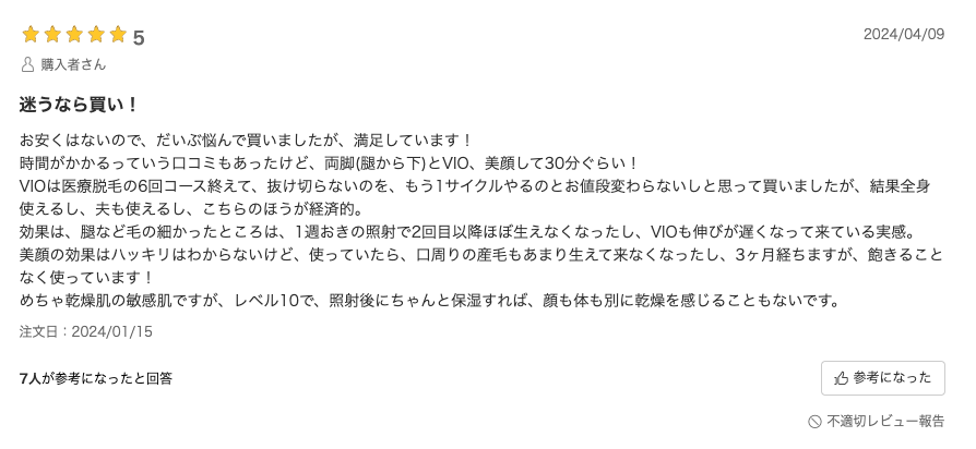 口コミ：お安くはないので、だいぶ悩んで買いましたが、満足しています！時間がかかるっていう口コミもあったけど、両脚(腿から下)とVIO、美顔して30分ぐらい！VIOは医療脱毛の6回コース終えて、抜け切らないのを、もう1サイクルやるのとお値段変わらないしと思って買いましたが、結果全身使えるし、夫も使えるし、こちらのほうが経済的。効果は、腿など毛の細かったところは、1週おきの照射で2回目以降ほぼ生えなくなったし、VIOも伸びが遅くなって来ている実感。美顔の効果はハッキリはわからないけど、使っていたら、口周りの産毛もあまり生えて来なくなったし、3ヶ月経ちますが、飽きることなく使っています！めちゃ乾燥肌の敏感肌ですが、レベル10で、照射後にちゃんと保湿すれば、顔も体も別に乾燥を感じることもないです。