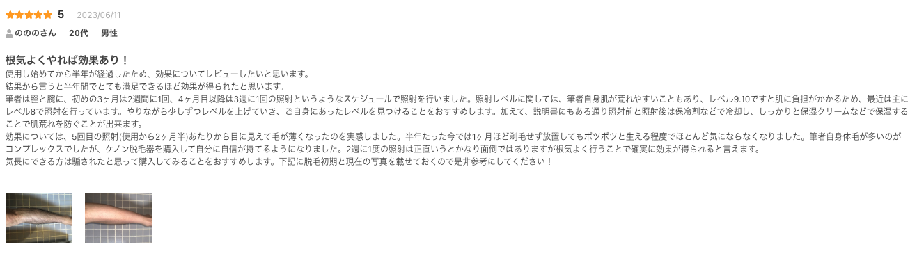 根気よくやれば効果あり！
使用し始めてから半年が経過したため、効果についてレビューしたいと思います。
結果から言うと半年間でとても満足できるほど効果が得られたと思います。
筆者は脛と腕に、初めの3ヶ月は2週間に1回、4ヶ月目以降は3週に1回の照射というようなスケジュールで照射を行いました。照射レベルに関しては、筆者自身肌が荒れやすいこともあり、レベル9.10ですと肌に負担がかかるため、最近は主にレベル8で照射を行っています。やりながら少しずつレベルを上げていき、ご自身にあったレベルを見つけることをおすすめします。加えて、説明書にもある通り照射前と照射後は保冷剤などで冷却し、しっかりと保湿クリームなどで保湿することで肌荒れを防ぐことが出来ます。
効果については、5回目の照射(使用から2ヶ月半)あたりから目に見えて毛が薄くなったのを実感しました。半年たった今では1ヶ月ほど剃毛せず放置してもポツポツと生える程度でほとんど気にならなくなりました。筆者自身体毛が多いのがコンプレックスでしたが、ケノン脱毛器を購入して自分に自信が持てるようになりました。2週に1度の照射は正直いうとかなり面倒ではありますが根気よく行うことで確実に効果が得られると言えます。
気長にできる方は騙されたと思って購入してみることをおすすめします。下記に脱毛初期と現在の写真を載せておくので是非参考にしてください！