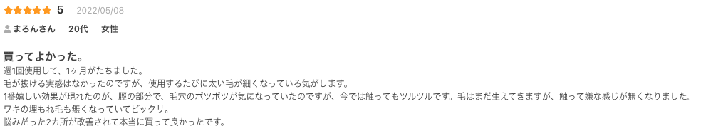 買ってよかった。
週1回使用して、1ヶ月がたちました。
毛が抜ける実感はなかったのですが、使用するたびに太い毛が細くなっている気がします。
1番嬉しい効果が現れたのが、脛の部分で、毛穴のポツポツが気になっていたのですが、今では触ってもツルツルです。毛はまだ生えてきますが、触って嫌な感じが無くなりました。
ワキの埋もれ毛も無くなっていてビックリ。
悩みだった2カ所が改善されて本当に買って良かったです。