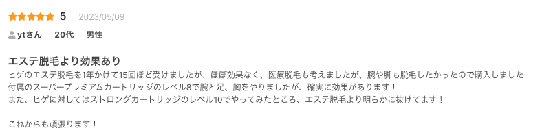 エステ脱毛より効果あり
ヒゲのエステ脱毛を1年かけて15回ほど受けましたが、ほぼ効果なく、医療脱毛も考えましたが、腕や脚も脱毛したかったので購入しました
付属のスーパープレミアムカートリッジのレベル8で腕と足、胸をやりましたが、確実に効果があります！
また、ヒゲに対してはストロングカートリッジのレベル10でやってみたところ、エステ脱毛より明らかに抜けてます！

これからも頑張ります！