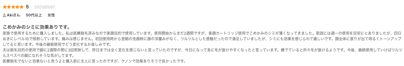 こめかみのシミに効果ありです。
家族で使用するために購入しました。私は医療脱毛済みなので美顔目的で使用しています。使用開始からまだ2週間ですが、美顔カートリッジ使用でこめかみのシミが薄くなってきました。取説には週一の使用を目安にとありましたが、四日おきにレベル10で照射しています。痛みは感じません。初回使用時から翌朝の洗顔時に顔の浮腫みがなく、ツルツルとした感触だったので満足していましたが、シミにも効果を感じられて嬉しいです。顔全体に張りが出て明るくトーンアップしてると思います。今後の継続使用でどう変化するか楽しみです。
夫は脱毛目的の使用で脚に2週間の間に3回照射して、昨日までは全く変化を感じないと言っていたのですが、今日になって急に毛が抜けやすくなったと言っています。撫でていると所々毛が抜けるようです。今後、継続使用していけばツルツルスベスベの脚になれそうな気がしてます。
医療脱毛でないと効果ないと思うよと購入前に主人に言ったのですが、ケノンで効果ありそうで良かったです。