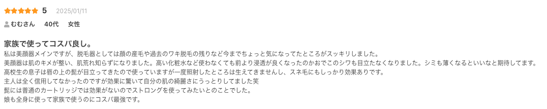 家族で使ってコスパ良し。
私は美顔器メインですが、脱毛器としては顔の産毛や過去のワキ脱毛の残りなど今までちょっと気になってたところがスッキリしました。
美顔器は肌のキメが整い、肌荒れ知らずになりました。高い化粧水など使わなくても前より浸透が良くなったのかおでこのシワも目立たなくなりました。シミも薄くなるといいなと期待してます。
高校生の息子は唇の上の髭が目立ってきたので使っていますが一度照射したところは生えてきませんし、スネ毛にもしっかり効果ありです。
主人は全く信用してなかったのですが効果に驚いて自分の肌の綺麗さにうっとりしてました笑
髭には普通のカートリッジでは効果がないのでストロングを使ってみたいとのことでした。
娘も全身に使って家族で使うのにコスパ最強です。