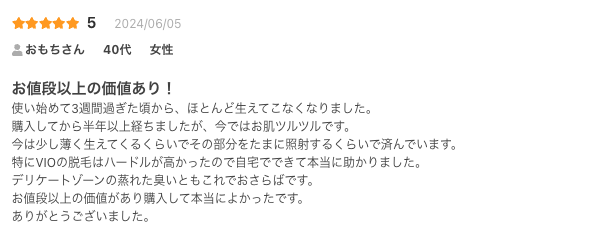 お値段以上の価値あり！
使い始めて3週間過ぎた頃から、ほとんど生えてこなくなりました。
購入してから半年以上経ちましたが、今ではお肌ツルツルです。
今は少し薄く生えてくるくらいでその部分をたまに照射するくらいで済んでいます。
特にVIOの脱毛はハードルが高かったので自宅でできて本当に助かりました。
デリケートゾーンの蒸れた臭いともこれでおさらばです。
お値段以上の価値があり購入して本当によかったです。
ありがとうございました。