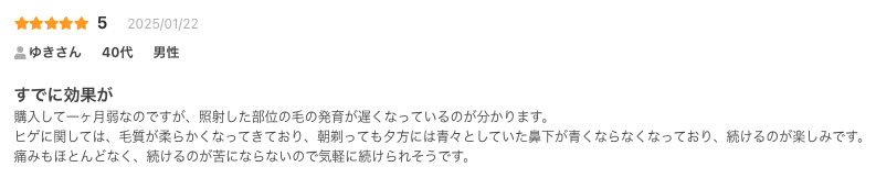 すでに効果が
購入して一ヶ月弱なのですが、照射した部位の毛の発育が遅くなっているのが分かります。
ヒゲに関しては、毛質が柔らかくなってきており、朝剃っても夕方には青々としていた鼻下が青くならなくなっており、続けるのが楽しみです。
痛みもほとんどなく、続けるのが苦にならないので気軽に続けられそうです。