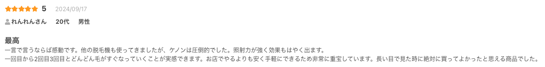 最高
一言で言うならば感動です。他の脱毛機も使ってきましたが、ケノンは圧倒的でした。照射力が強く効果もはやく出ます。
一回目から2回目3回目とどんどん毛がすぐなっていくことが実感できます。お店でやるよりも安く手軽にできるため非常に重宝しています。長い目で見た時に絶対に買ってよかったと思える商品でした。