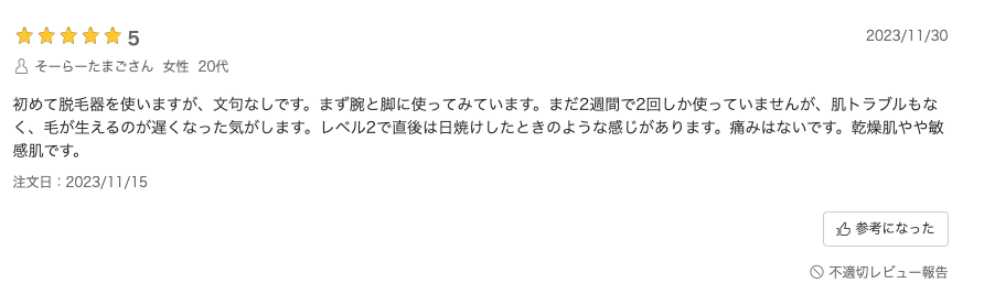 口コミ：初めて脱毛器を使いますが、文句なしです。まず腕と脚に使ってみています。まだ2週間で2回しか使っていませんが、肌トラブルもなく、毛が生えるのが遅くなった気がします。レベル2で直後は日焼けしたときのような感じがあります。痛みはないです。乾燥肌やや敏感肌です。